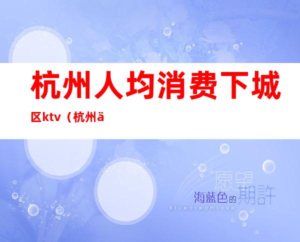 杭州人均消费下城区ktv(杭州下城区消费高吗)