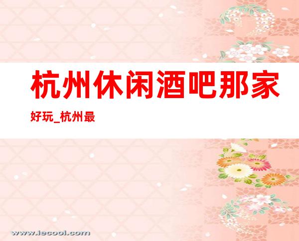 杭州休闲酒吧那家好玩_杭州最受欢迎的三大酒吧详细介绍