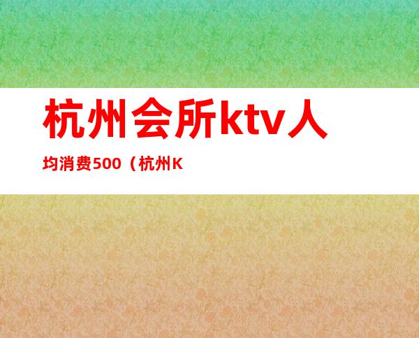 杭州会所ktv人均消费500(杭州KTV消费)