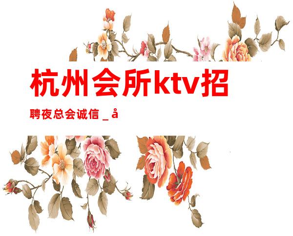 杭州会所ktv招聘夜总会.诚信_全新理念温暖可靠