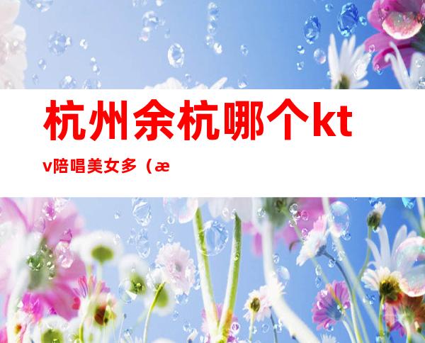 杭州余杭哪个ktv陪唱美女多（杭州余杭区ktv招聘模特）