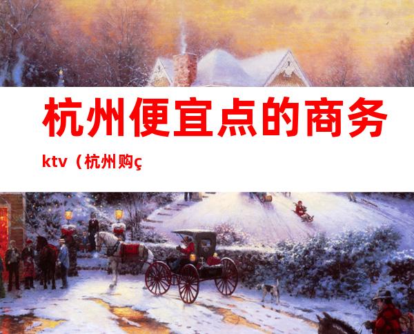 杭州便宜点的商务ktv(杭州购物哪里经济实惠)