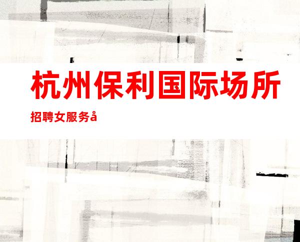 杭州保利国际场所招聘女服务员,场起步(保上班不进空补)