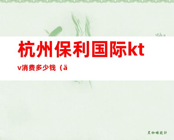 杭州保利国际ktv消费多少钱(保利大厦ktv)