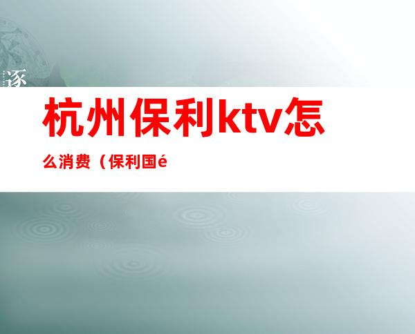 杭州保利ktv怎么消费(保利国际ktv包厢费用)