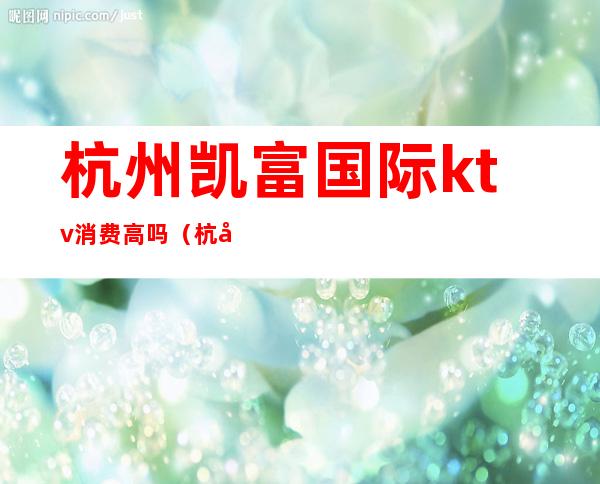 杭州凯富国际ktv消费高吗(杭州富邦国际ktv)