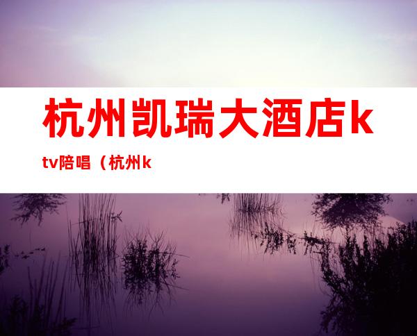 杭州凯瑞大酒店ktv陪唱(杭州ktv陪唱女价格表)