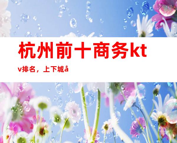 杭州前十商务ktv排名，上下城哪家夜总会比较好玩。