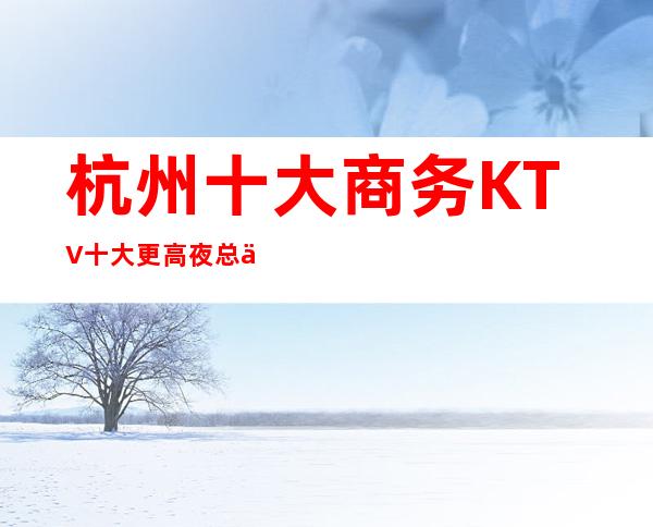 杭州十大商务KTV十大更高夜总会排名预订
