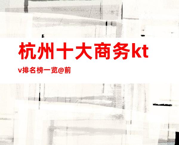 杭州十大商务ktv排名榜一览@前十ktv详情.必玩夜总会推荐