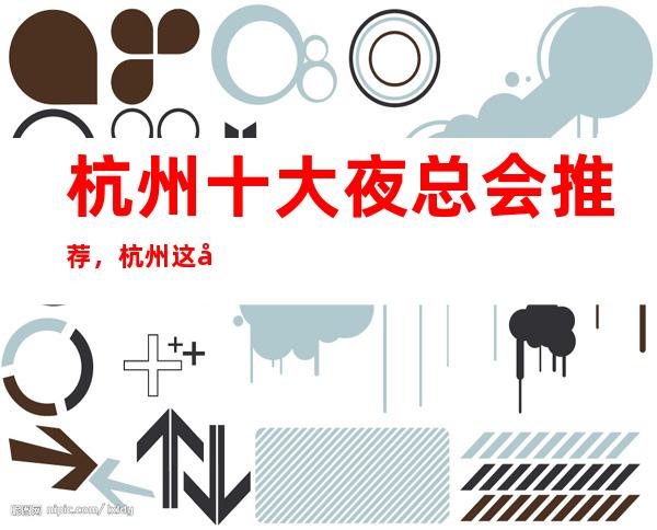 杭州十大夜总会推荐，杭州这几家好玩夜总会必玩