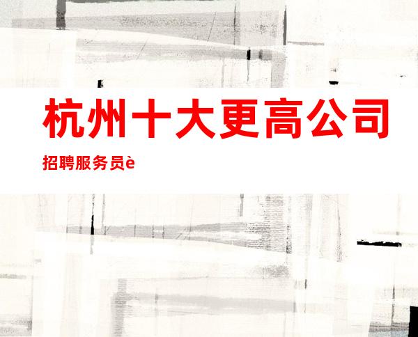 杭州十大更高公司招聘服务员请加入我们团队