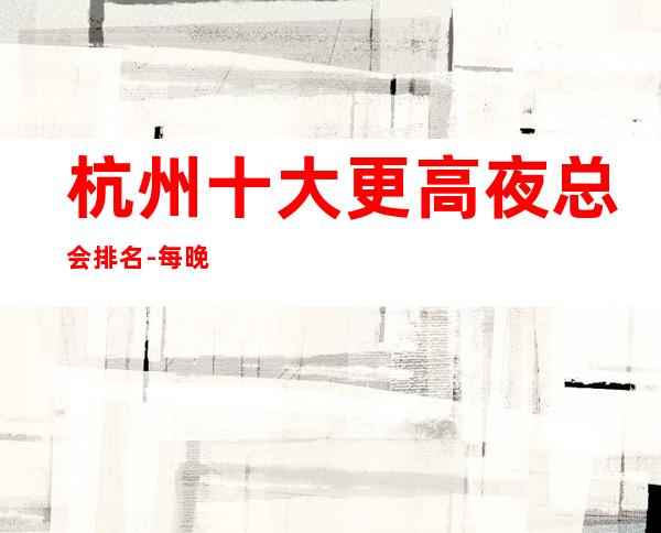 杭州十大更高夜总会排名-每晚精彩不断-玩出新花样