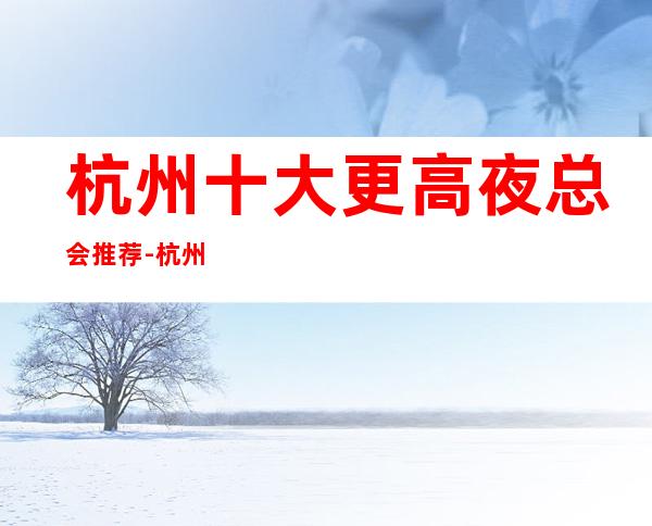 杭州十大更高夜总会推荐-杭州夜总会哪家好？