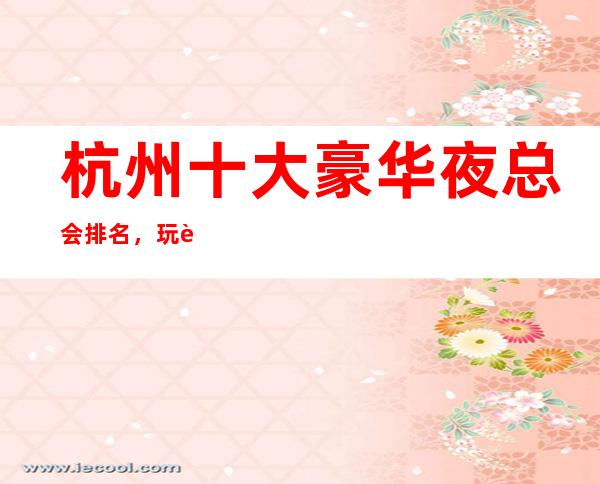 杭州十大豪华夜总会排名，玩过不后悔商务会所介绍详情