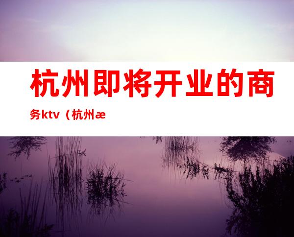 杭州即将开业的商务ktv(杭州新开商业)