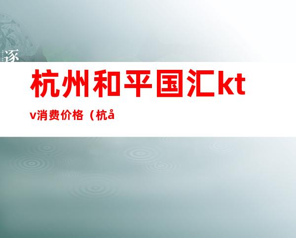 杭州和平国汇ktv消费价格(杭州和平国汇ktv消费价格)