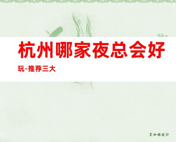杭州哪家夜总会好玩-推荐三大高端夜总会排名预定