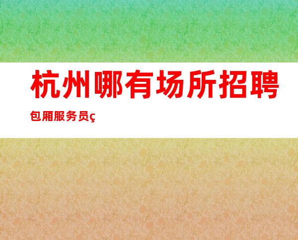 杭州哪有场所招聘包厢服务员生意好[无押金费用我给你订票接机]靠谱