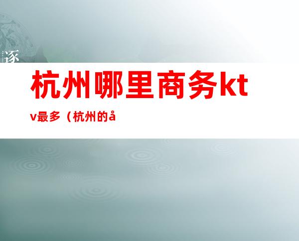 杭州哪里商务ktv最多(杭州的商务ktv)