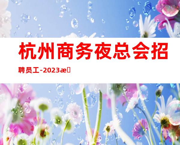杭州商务夜总会招聘员工-2023杭州更高KTV直招(高薪)