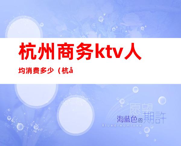 杭州商务ktv人均消费多少(杭州KTV消费)