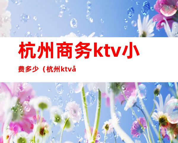 杭州商务ktv小费多少（杭州ktv小费一般多少）