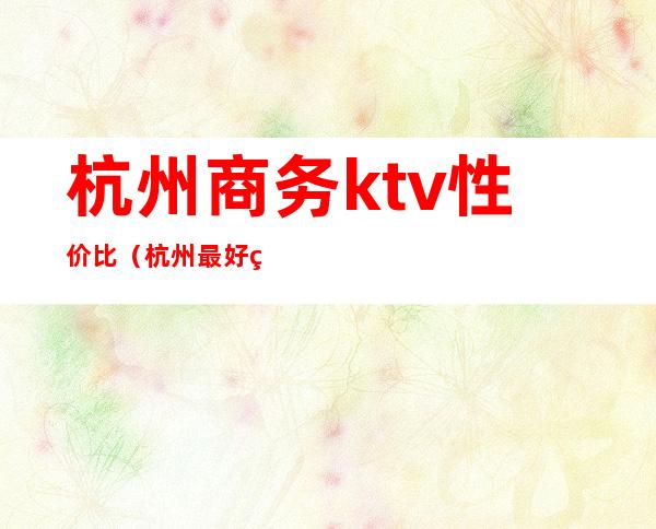 杭州商务ktv性价比（杭州最好的商务ktv）