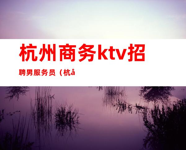 杭州商务ktv招聘男服务员(杭州ktv男公关招聘)