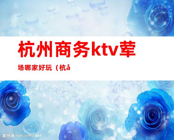 杭州商务ktv荤场哪家好玩(杭州荤的ktv多少钱)