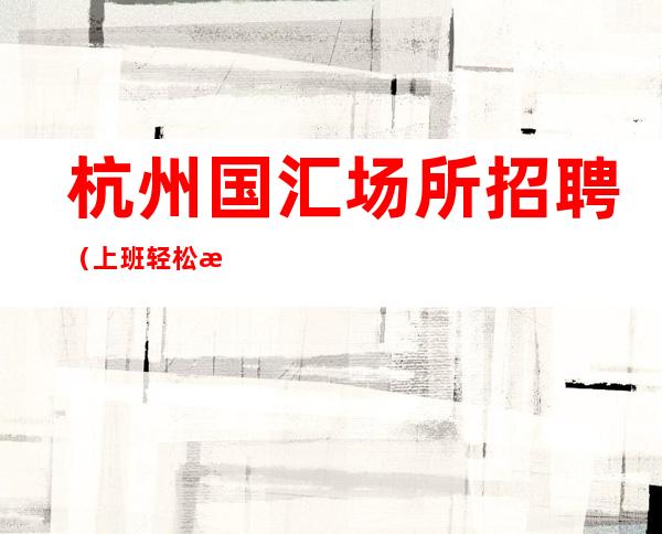 杭州国汇场所招聘（上班轻松无压力）免费住宿