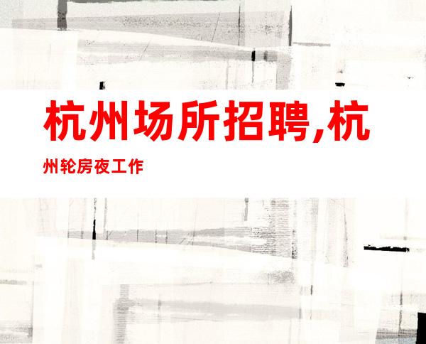 杭州场所招聘,杭州轮房夜工作前三排名躺着赚必须赚