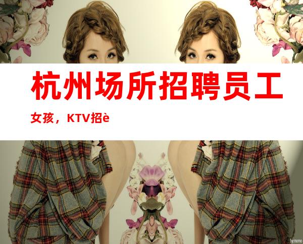 杭州场所招聘员工女孩,KTV招聘-选择我能得到你想要的