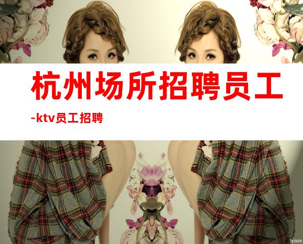 杭州场所招聘员工-ktv员工招聘可兼职包住宿