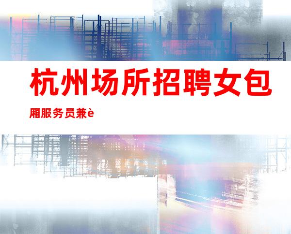 杭州场所招聘女包厢服务员兼职[选择张涛少走弯路]包住宿