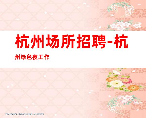杭州场所招聘-杭州绿色夜工作包住不用工衣环境棒_重复