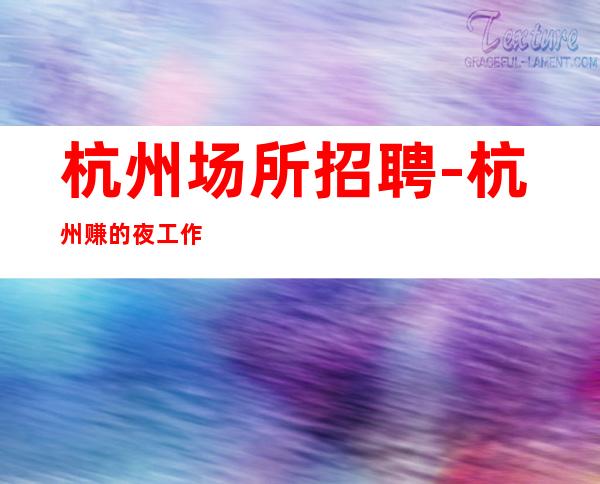 杭州场所招聘-杭州赚的夜工作火爆场所天花板没有白板