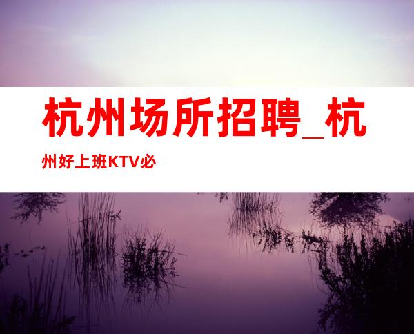 杭州场所招聘_杭州好上班KTV必修场所