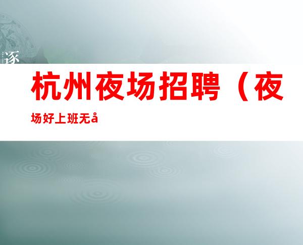 杭州夜场招聘(夜场好上班无压力长期招聘)