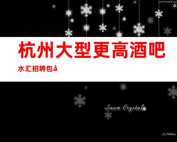 杭州大型更高酒吧/水汇招聘 包吃包住,无任务轻松上班无压力!