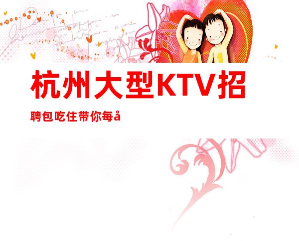 杭州大型KTV招聘包吃住带你每天拿高起步更高娱乐场所