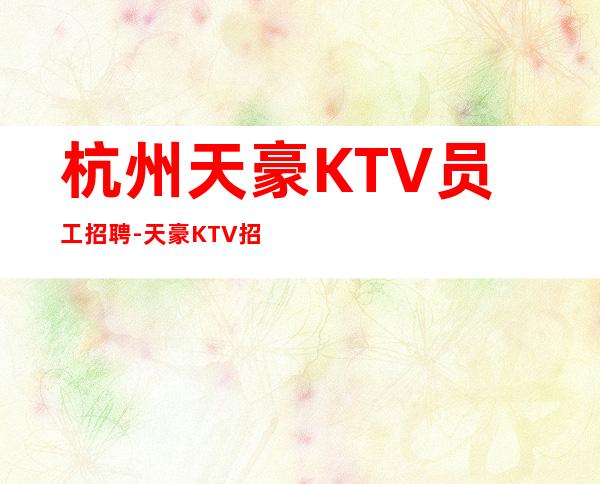 杭州天豪KTV员工招聘-天豪KTV招聘员工可兼职有宿舍