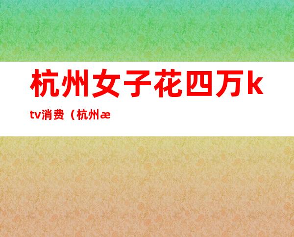 杭州女子花四万ktv消费(杭州消费最高的ktv是哪家)