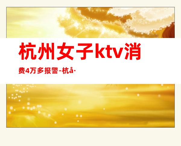 杭州女子ktv消费4万多报警-杭州丽都会ktv乱收费!有没有人被骗很多钱?!