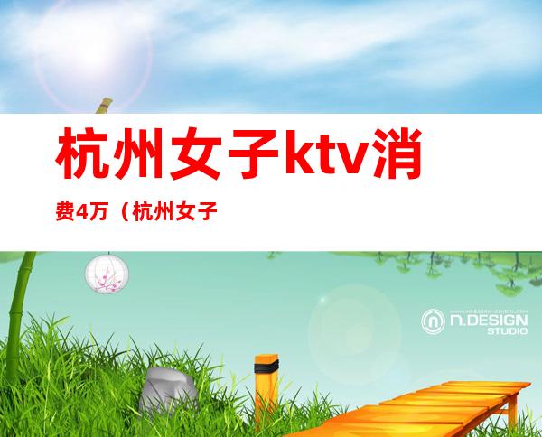 杭州女子ktv消费4万（杭州女子ktv消费4万多）