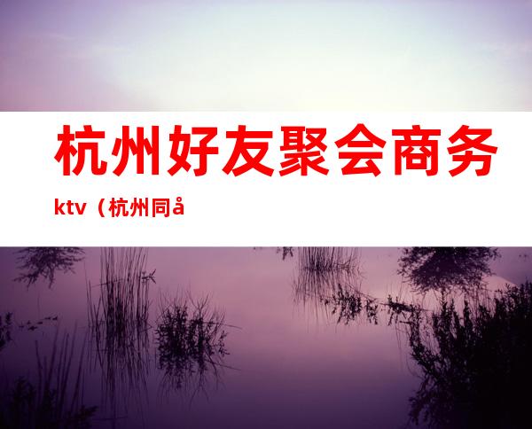杭州好友聚会商务ktv(杭州同城聚会)