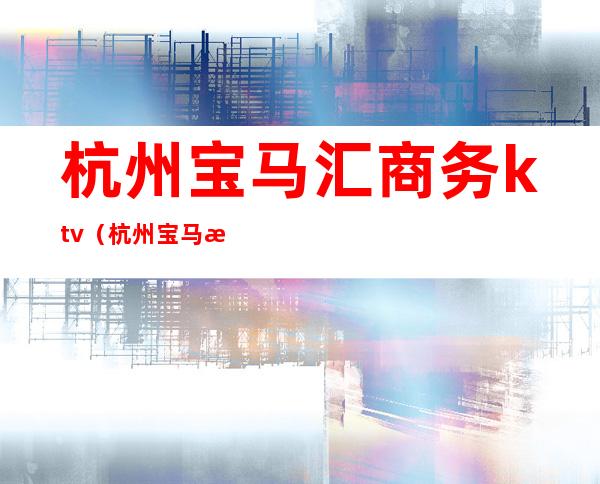 杭州宝马汇商务ktv(杭州宝马汇商务会所正规吗)