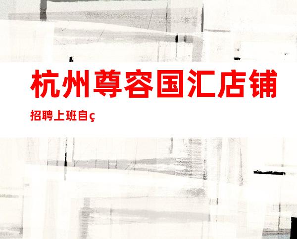 杭州尊容国汇店铺招聘上班自由无任务不收任何费用