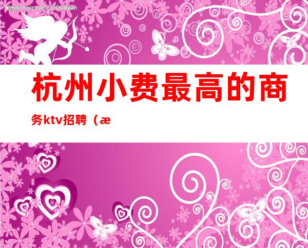 杭州小费最高的商务ktv招聘(杭州高端KTV招聘)