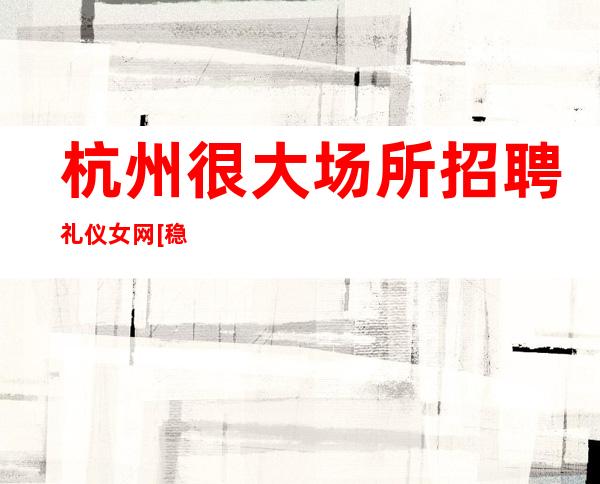 杭州很大场所招聘礼仪女网[稳定赚不靠谱勿扰]更高
